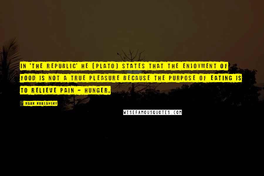 Mark Kurlansky Quotes: In 'The Republic' he [Plato] states that the enjoyment of food is not a true pleasure because the purpose of eating is to relieve pain - hunger.
