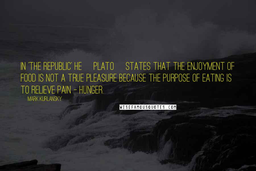 Mark Kurlansky Quotes: In 'The Republic' he [Plato] states that the enjoyment of food is not a true pleasure because the purpose of eating is to relieve pain - hunger.
