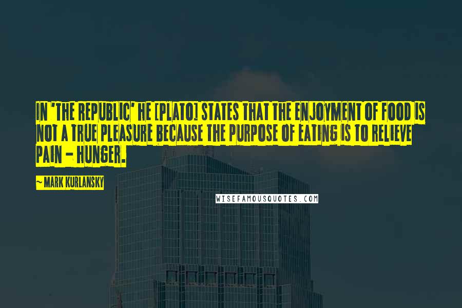 Mark Kurlansky Quotes: In 'The Republic' he [Plato] states that the enjoyment of food is not a true pleasure because the purpose of eating is to relieve pain - hunger.