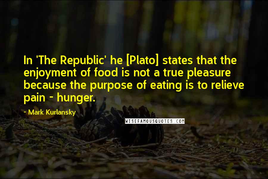 Mark Kurlansky Quotes: In 'The Republic' he [Plato] states that the enjoyment of food is not a true pleasure because the purpose of eating is to relieve pain - hunger.