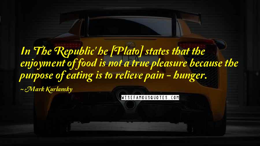 Mark Kurlansky Quotes: In 'The Republic' he [Plato] states that the enjoyment of food is not a true pleasure because the purpose of eating is to relieve pain - hunger.