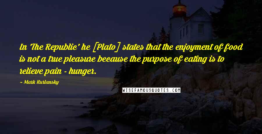 Mark Kurlansky Quotes: In 'The Republic' he [Plato] states that the enjoyment of food is not a true pleasure because the purpose of eating is to relieve pain - hunger.