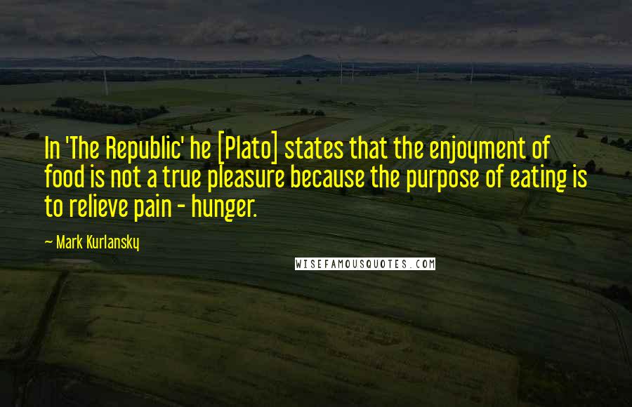 Mark Kurlansky Quotes: In 'The Republic' he [Plato] states that the enjoyment of food is not a true pleasure because the purpose of eating is to relieve pain - hunger.