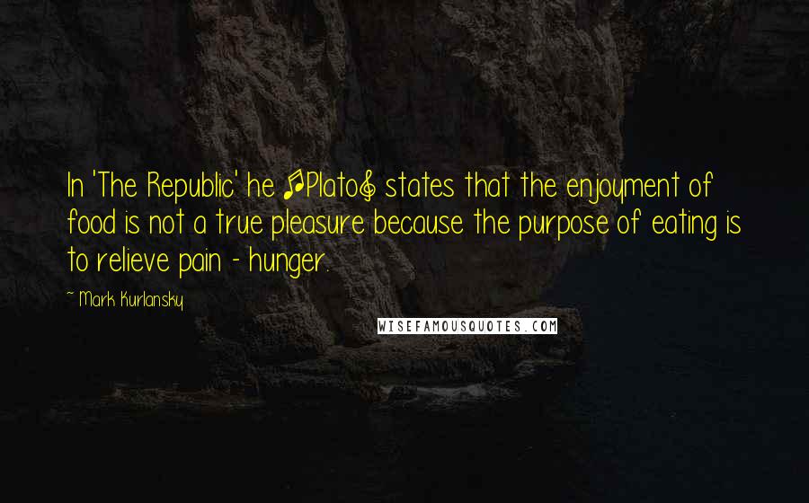 Mark Kurlansky Quotes: In 'The Republic' he [Plato] states that the enjoyment of food is not a true pleasure because the purpose of eating is to relieve pain - hunger.