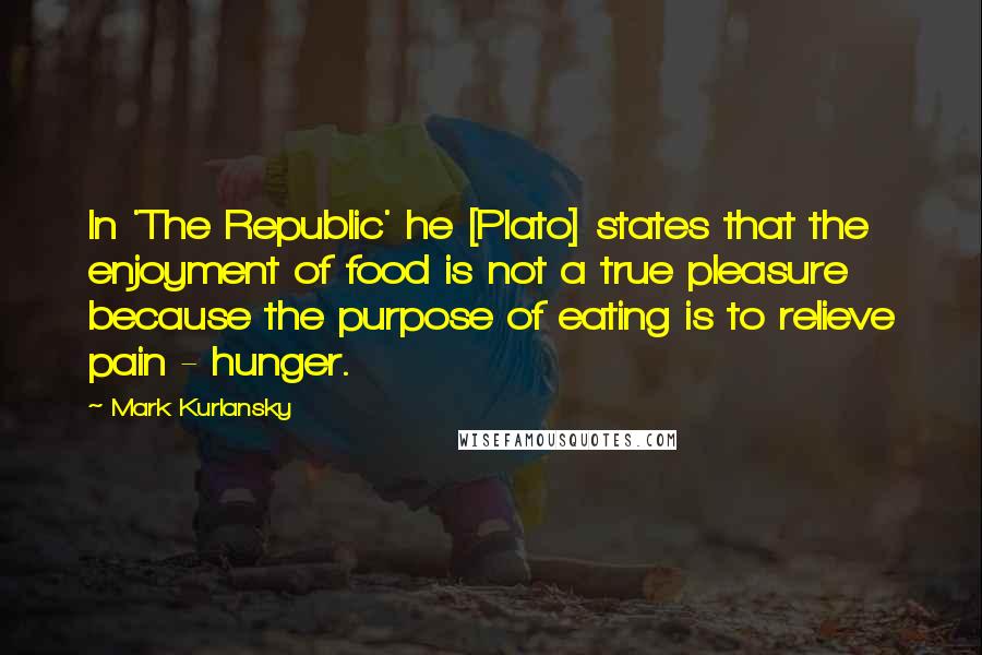 Mark Kurlansky Quotes: In 'The Republic' he [Plato] states that the enjoyment of food is not a true pleasure because the purpose of eating is to relieve pain - hunger.