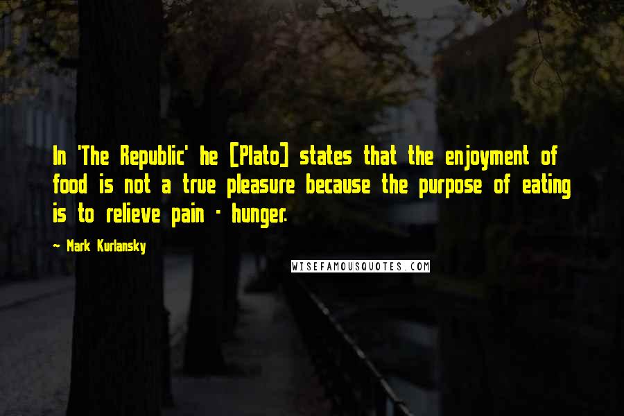 Mark Kurlansky Quotes: In 'The Republic' he [Plato] states that the enjoyment of food is not a true pleasure because the purpose of eating is to relieve pain - hunger.