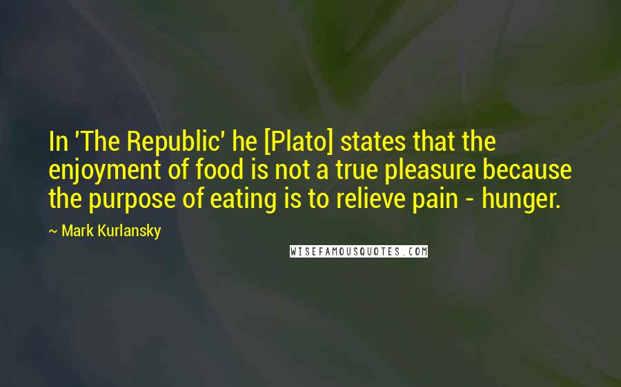 Mark Kurlansky Quotes: In 'The Republic' he [Plato] states that the enjoyment of food is not a true pleasure because the purpose of eating is to relieve pain - hunger.