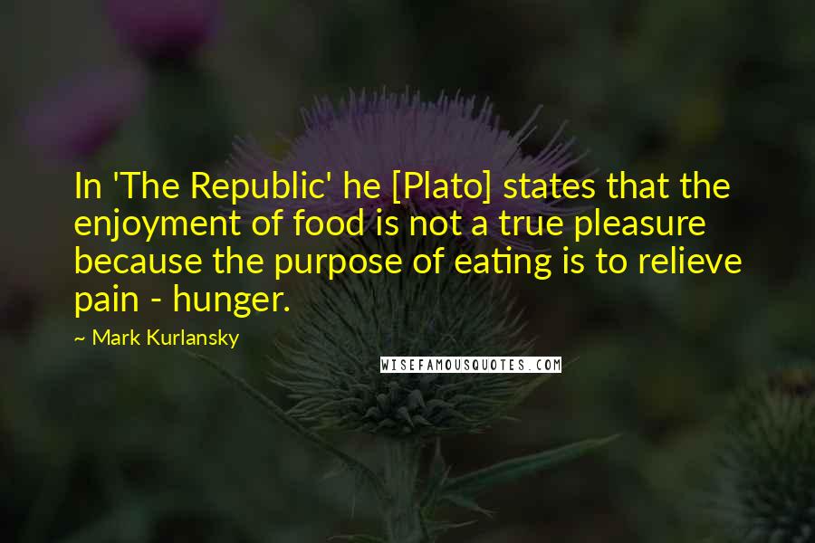 Mark Kurlansky Quotes: In 'The Republic' he [Plato] states that the enjoyment of food is not a true pleasure because the purpose of eating is to relieve pain - hunger.