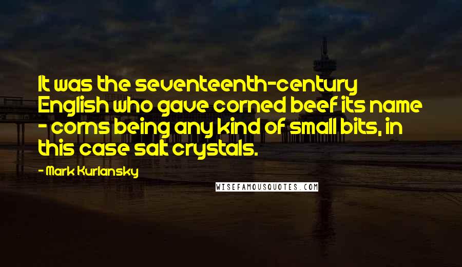 Mark Kurlansky Quotes: It was the seventeenth-century English who gave corned beef its name - corns being any kind of small bits, in this case salt crystals.