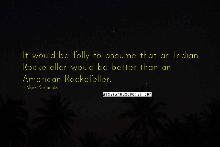 Mark Kurlansky Quotes: It would be folly to assume that an Indian Rockefeller would be better than an American Rockefeller.