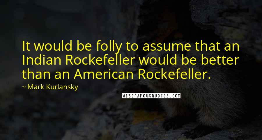 Mark Kurlansky Quotes: It would be folly to assume that an Indian Rockefeller would be better than an American Rockefeller.