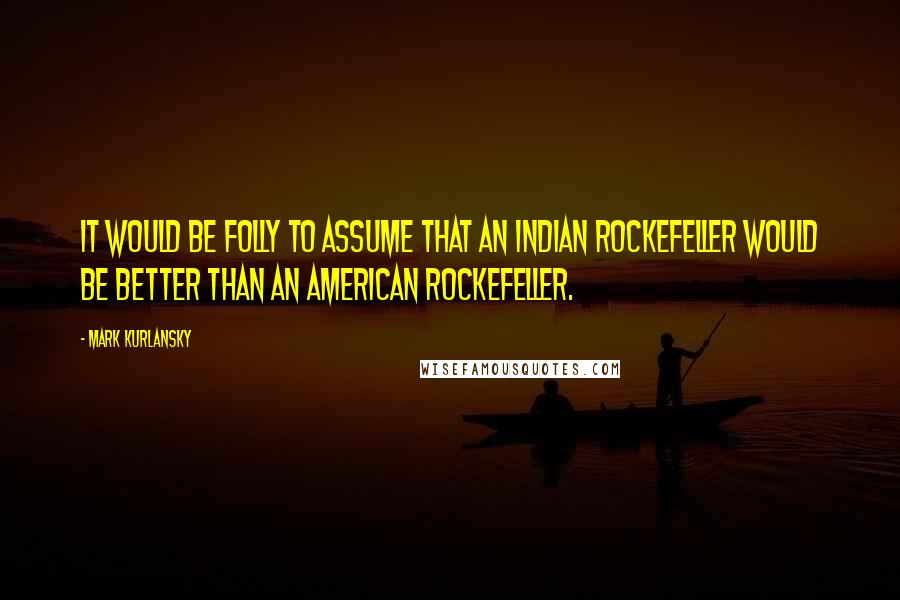 Mark Kurlansky Quotes: It would be folly to assume that an Indian Rockefeller would be better than an American Rockefeller.