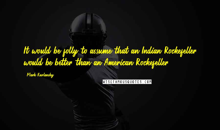 Mark Kurlansky Quotes: It would be folly to assume that an Indian Rockefeller would be better than an American Rockefeller.