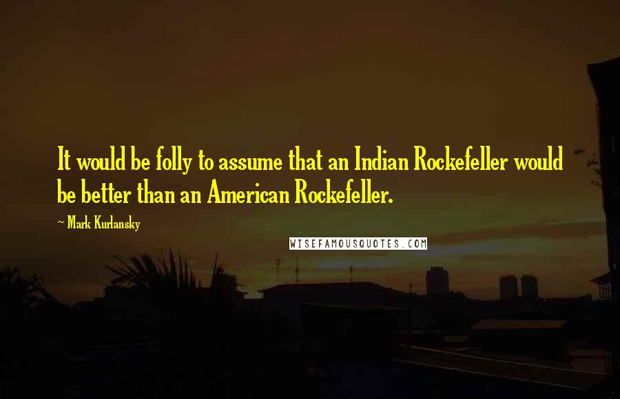 Mark Kurlansky Quotes: It would be folly to assume that an Indian Rockefeller would be better than an American Rockefeller.