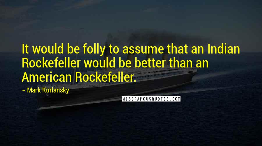 Mark Kurlansky Quotes: It would be folly to assume that an Indian Rockefeller would be better than an American Rockefeller.