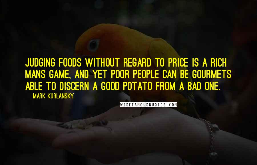 Mark Kurlansky Quotes: Judging foods without regard to price is a rich mans game, and yet poor people can be gourmets able to discern a good potato from a bad one.