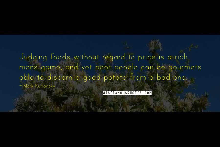 Mark Kurlansky Quotes: Judging foods without regard to price is a rich mans game, and yet poor people can be gourmets able to discern a good potato from a bad one.