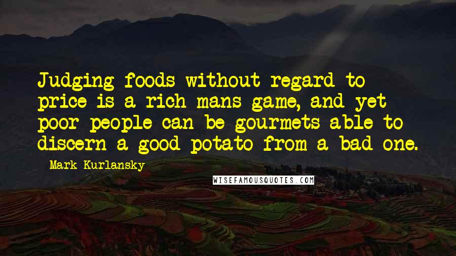 Mark Kurlansky Quotes: Judging foods without regard to price is a rich mans game, and yet poor people can be gourmets able to discern a good potato from a bad one.