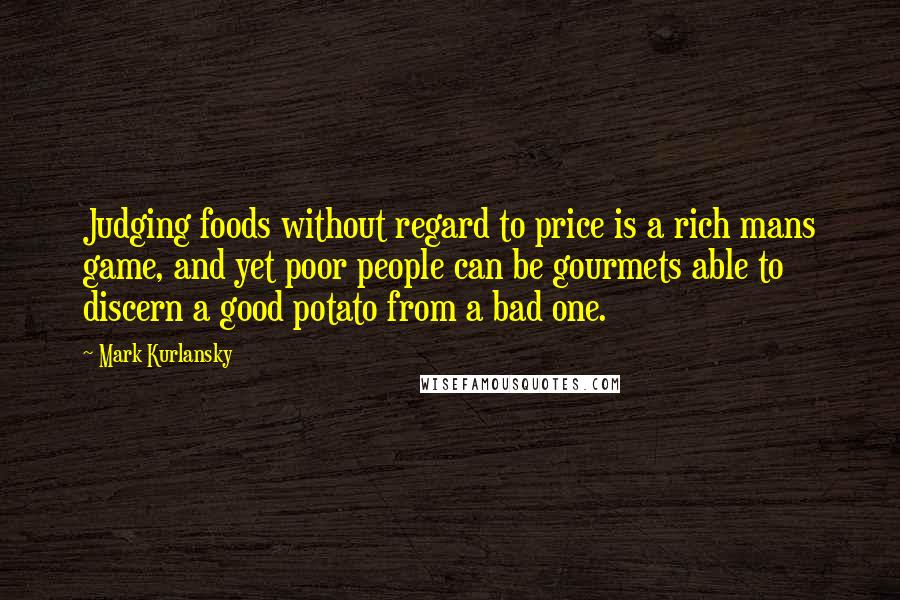 Mark Kurlansky Quotes: Judging foods without regard to price is a rich mans game, and yet poor people can be gourmets able to discern a good potato from a bad one.