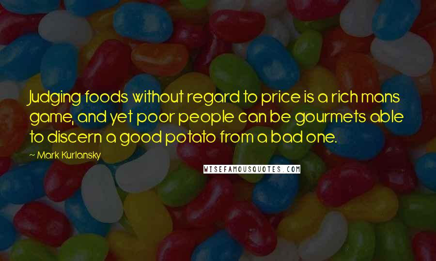 Mark Kurlansky Quotes: Judging foods without regard to price is a rich mans game, and yet poor people can be gourmets able to discern a good potato from a bad one.