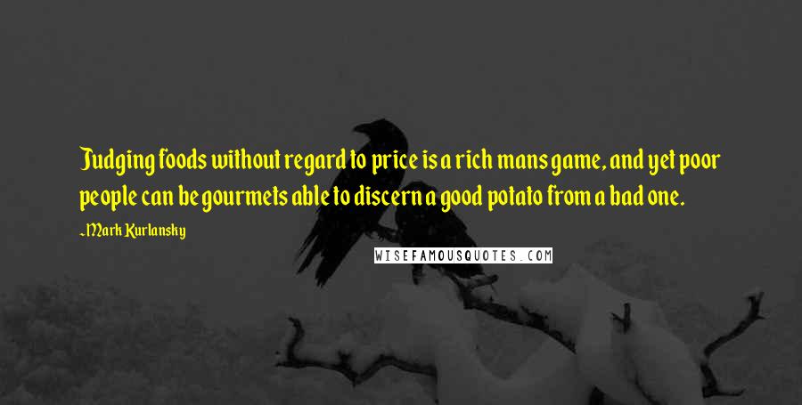 Mark Kurlansky Quotes: Judging foods without regard to price is a rich mans game, and yet poor people can be gourmets able to discern a good potato from a bad one.