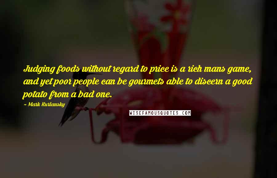 Mark Kurlansky Quotes: Judging foods without regard to price is a rich mans game, and yet poor people can be gourmets able to discern a good potato from a bad one.