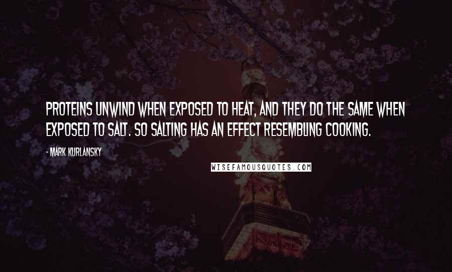 Mark Kurlansky Quotes: Proteins unwind when exposed to heat, and they do the same when exposed to salt. So salting has an effect resembling cooking.