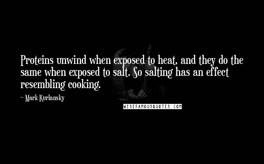 Mark Kurlansky Quotes: Proteins unwind when exposed to heat, and they do the same when exposed to salt. So salting has an effect resembling cooking.