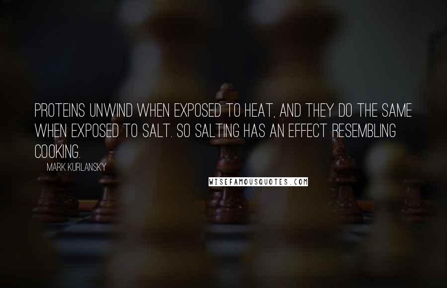 Mark Kurlansky Quotes: Proteins unwind when exposed to heat, and they do the same when exposed to salt. So salting has an effect resembling cooking.