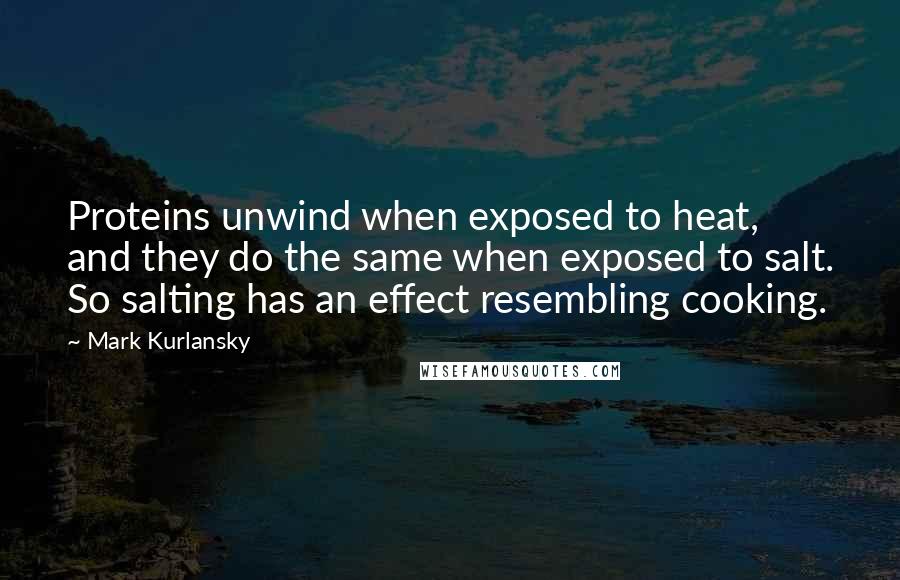 Mark Kurlansky Quotes: Proteins unwind when exposed to heat, and they do the same when exposed to salt. So salting has an effect resembling cooking.