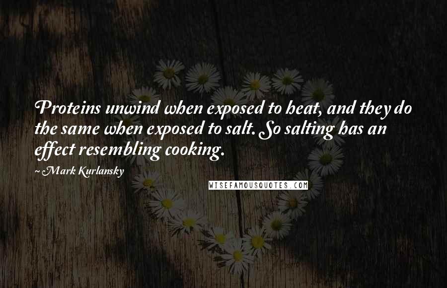 Mark Kurlansky Quotes: Proteins unwind when exposed to heat, and they do the same when exposed to salt. So salting has an effect resembling cooking.