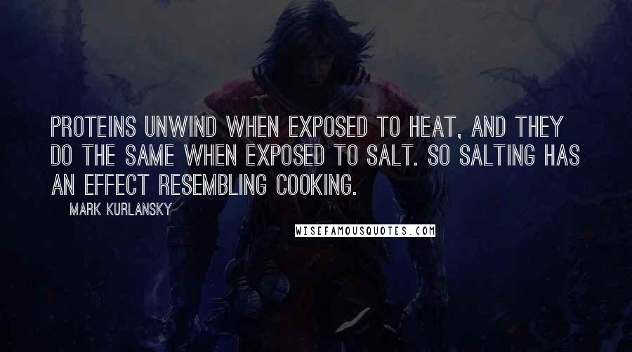 Mark Kurlansky Quotes: Proteins unwind when exposed to heat, and they do the same when exposed to salt. So salting has an effect resembling cooking.