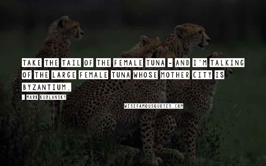 Mark Kurlansky Quotes: Take the tail of the female tuna - and I'm talking of the large female tuna whose mother city is Byzantium.