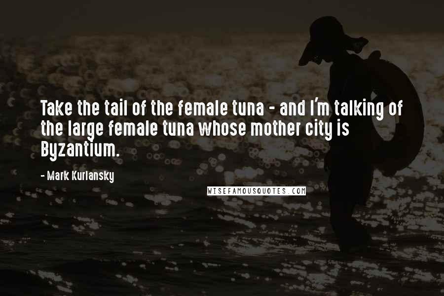 Mark Kurlansky Quotes: Take the tail of the female tuna - and I'm talking of the large female tuna whose mother city is Byzantium.