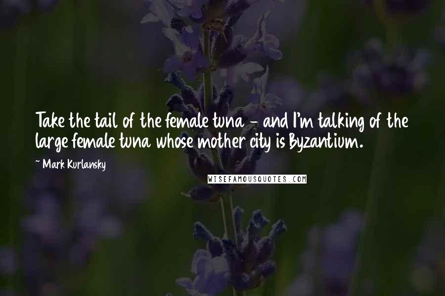 Mark Kurlansky Quotes: Take the tail of the female tuna - and I'm talking of the large female tuna whose mother city is Byzantium.
