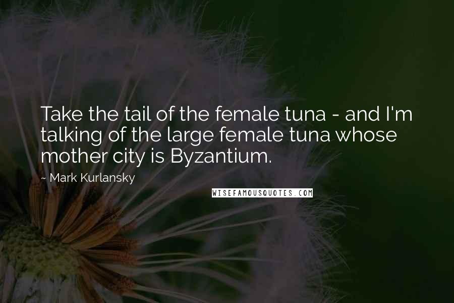 Mark Kurlansky Quotes: Take the tail of the female tuna - and I'm talking of the large female tuna whose mother city is Byzantium.