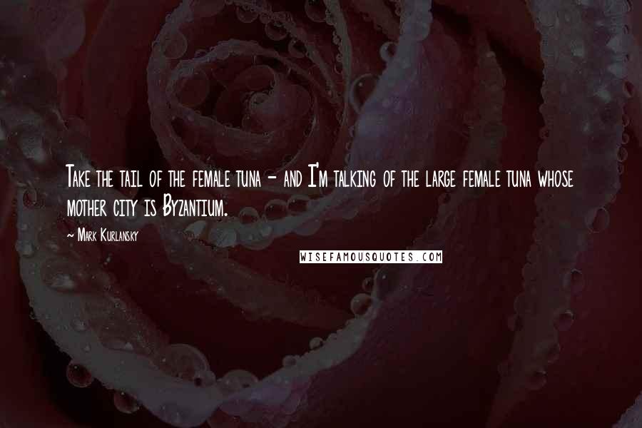 Mark Kurlansky Quotes: Take the tail of the female tuna - and I'm talking of the large female tuna whose mother city is Byzantium.