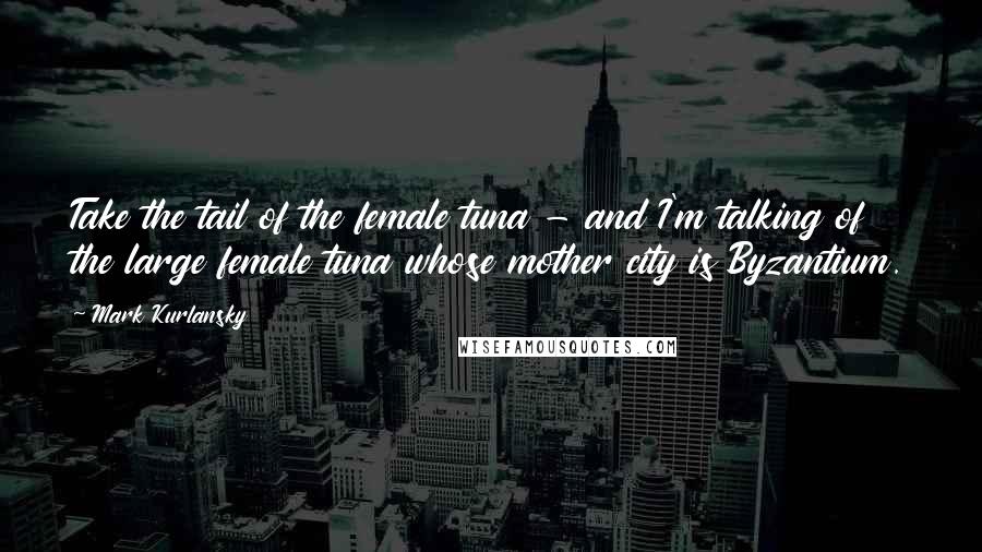 Mark Kurlansky Quotes: Take the tail of the female tuna - and I'm talking of the large female tuna whose mother city is Byzantium.