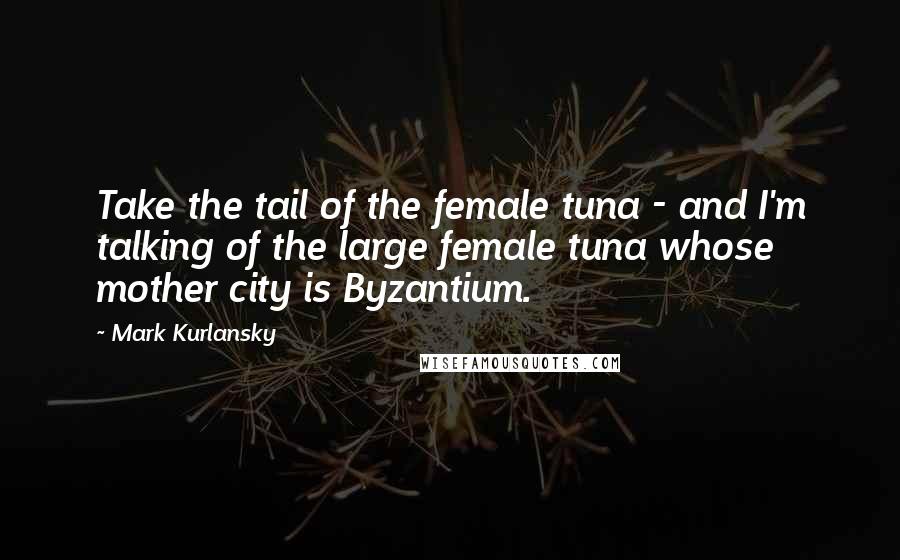 Mark Kurlansky Quotes: Take the tail of the female tuna - and I'm talking of the large female tuna whose mother city is Byzantium.