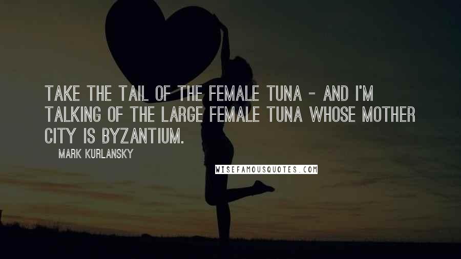 Mark Kurlansky Quotes: Take the tail of the female tuna - and I'm talking of the large female tuna whose mother city is Byzantium.