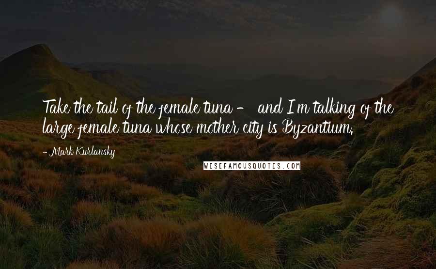 Mark Kurlansky Quotes: Take the tail of the female tuna - and I'm talking of the large female tuna whose mother city is Byzantium.