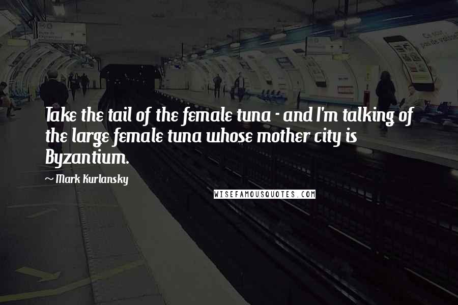 Mark Kurlansky Quotes: Take the tail of the female tuna - and I'm talking of the large female tuna whose mother city is Byzantium.