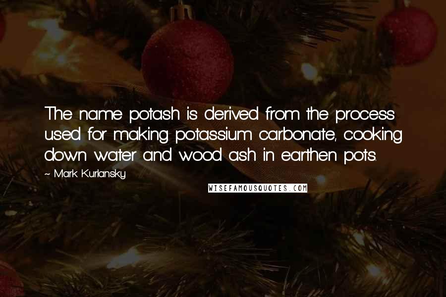 Mark Kurlansky Quotes: The name potash is derived from the process used for making potassium carbonate, cooking down water and wood ash in earthen pots.