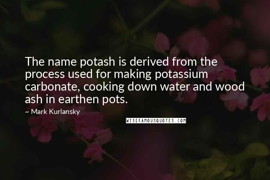 Mark Kurlansky Quotes: The name potash is derived from the process used for making potassium carbonate, cooking down water and wood ash in earthen pots.