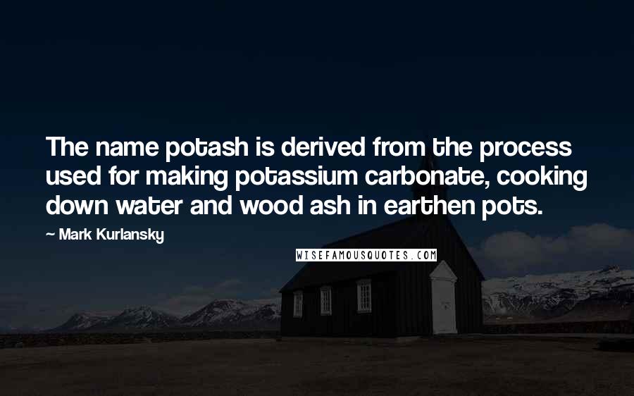 Mark Kurlansky Quotes: The name potash is derived from the process used for making potassium carbonate, cooking down water and wood ash in earthen pots.