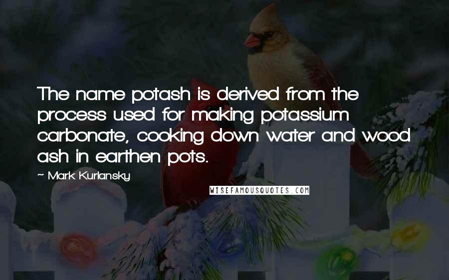 Mark Kurlansky Quotes: The name potash is derived from the process used for making potassium carbonate, cooking down water and wood ash in earthen pots.