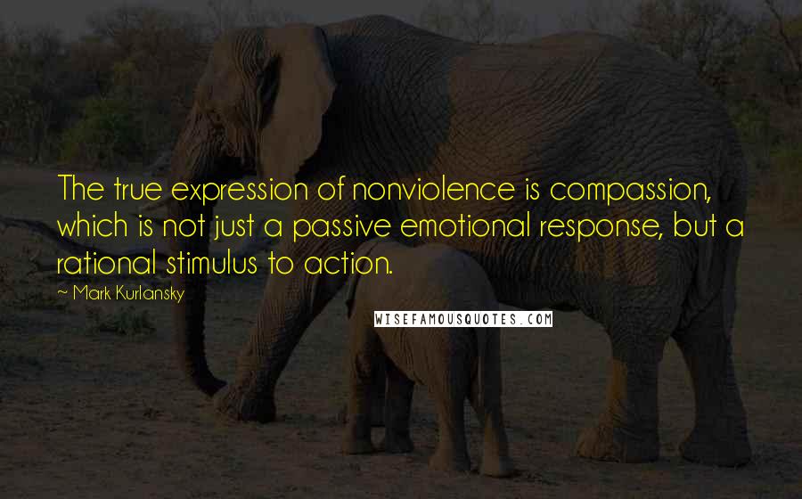 Mark Kurlansky Quotes: The true expression of nonviolence is compassion, which is not just a passive emotional response, but a rational stimulus to action.