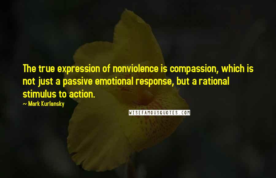 Mark Kurlansky Quotes: The true expression of nonviolence is compassion, which is not just a passive emotional response, but a rational stimulus to action.