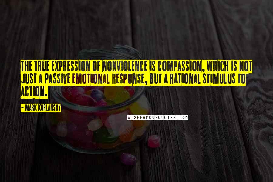 Mark Kurlansky Quotes: The true expression of nonviolence is compassion, which is not just a passive emotional response, but a rational stimulus to action.