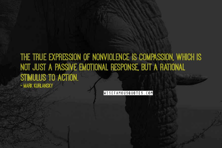 Mark Kurlansky Quotes: The true expression of nonviolence is compassion, which is not just a passive emotional response, but a rational stimulus to action.